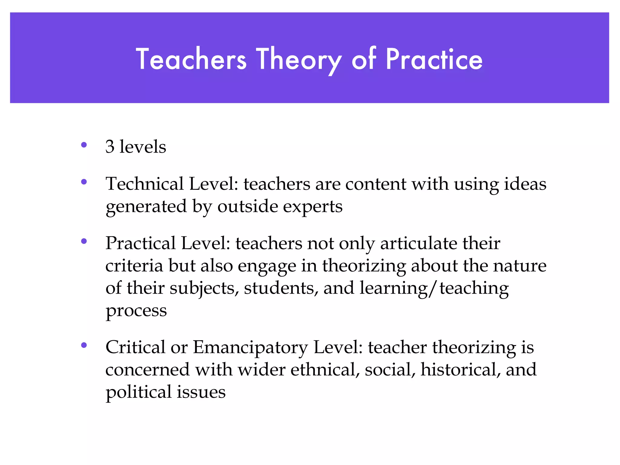 Teachers Theory of Practice 3 levels Technical Level: teachers are content with using ideas generated by outside experts Practical Level: teachers not only articulate their criteria but also engage in theorizing about the nature of their subjects, students, and learning/teaching process Critical or Emancipatory Level: teacher theorizing is concerned with wider ethnical, social, historical, and political issues 