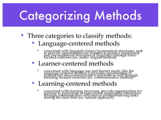 Categorizing Methods Three categories to classify methods: Language-centered methods concerned with linguistic forms/grammatical structures, seek to provide opportunities for learners to practice preselected and pre-sequenced structures of linguistics through form-focused exercises (ex. audio- lingual method) Learner-centered methods concerned with language use and learner needs, like the language centered method it provides opportunities to practice but also communicative functions as well through meaning focused exercises (ex. communicative method) Learning-centered methods concerned with learning processes, provide opportunities for learners to participate in open ended meaningful interaction through communicative activities or problem solving tasks during the class time (ex. natural approach) 