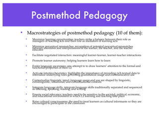 Postmethod Pedagogy Macrostrategies of postmethod pedagogy (10 of them): Maximize learning opportunities: teachers strike a balance between their role as managers of teaching acts and their role as mediators of learning acts Minimize perceptual mismatches: recognition of potential perceptual mismatches between intentions and interpretations of the learner, the teacher, and the teacher educator Facilitate negotiated interaction: meaningful learner-learner, learner-teacher interactions Promote learner autonomy: helping learners learn how to learn Foster language awareness: any attempt to to draw learners’ attention to the formal and functional properties of their L2 Activate intuitive heuristics: highlights the importance of providing rich textual data to internalize underlying rules governing grammatical usage and communicative use Contextualize linguistic input: language usage and use are shaped by linguistic, extralinguistic, situational, and extrasituational contexts Integrate language skills: integrate language skills traditionally separated and sequenced as listening, speaking, reading, and writing  Ensure social relevance: teachers need to be sensitive to the societal, political, economic, and educational environment in which L2 learning and teaching take place Raise cultural consciousness: the need to treat learners as cultural informants so they are encouraged to participate in the classroom  