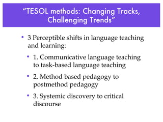 “ TESOL methods: Changing Tracks, Challenging Trends” 3 Perceptible shifts in language teaching and learning: 1. Communicative language teaching to task-based language teaching 2. Method based pedagogy to postmethod pedagogy 3. Systemic discovery to critical discourse   