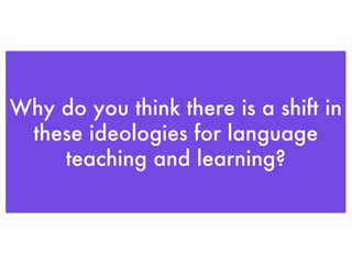 Why do you think there is a shift in these ideologies for language teaching and learning? 
