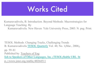 Works Cited Kumaravadivelu, B. Introduction. Beyond Methods: Macrostrategies for Language Teaching. By  Kumaravadivelu. New Haven: Yale University Press, 2003. N. pag. Print. TESOL Methods: Changing Tracks, Challenging Trends B. Kumaravadivelu  TESOL Quarterly  Vol. 40, No. 1(Mar., 2006), pp. 59-81 Published by:  Teachers of Eng lish to Speakers of Other Languages, Inc. (TESOL)Stable URL: htt p://www.jstor.org/stable/40264511 