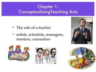 Chapter 1: ConceptualizingTeaching Acts The role of a teacher artists, scientists, managers, mentors, counselors 