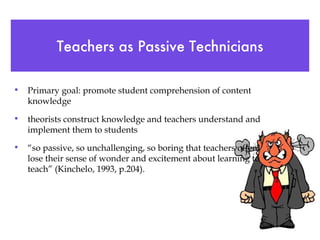 Teachers as Passive Technicians Primary goal: promote student comprehension of content knowledge theorists construct knowledge and teachers understand and implement them to students “ so passive, so unchallenging, so boring that teachers often lose their sense of wonder and excitement about learning to teach” (Kinchelo, 1993, p.204). 