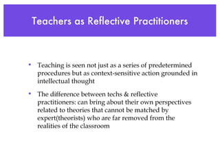 Teachers as Reflective Practitioners Teaching is seen not just as a series of predetermined procedures but as context-sensitive action grounded in intellectual thought The difference between techs & reflective practitioners: can bring about their own perspectives related to theories that cannot be matched by expert(theorists) who are far removed from the realities of the classroom 