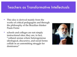 Teachers as Transformative Intellectuals This idea is derived mainly from the works of critical pedagogists and through the philosophy of the Brazilian thinker Paulo Freire schools and colleges are not simply instructional sites; they are, in fact, “cultural arenas where heterogeneous ideological, discursive, and social forms collide in an unremitting struggle for dominance” 