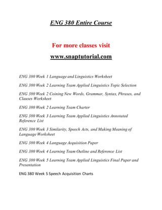 ENG 380 Entire Course
For more classes visit
www.snaptutorial.com
ENG 380 Week 1 Language and Linguistics Worksheet
ENG 380 Week 2 Learning Team Applied Linguistics Topic Selection
ENG 380 Week 2 Coining New Words, Grammar, Syntax, Phrases, and
Clauses Worksheet
ENG 380 Week 2 Learning Team Charter
ENG 380 Week 3 Learning Team Applied Linguistics Annotated
Reference List
ENG 380 Week 3 Similarity, Speech Acts, and Making Meaning of
Language Worksheet
ENG 380 Week 4 Language Acquisition Paper
ENG 380 Week 4 Learning Team Outline and Reference List
ENG 380 Week 5 Learning Team Applied Linguistics Final Paper and
Presentation
ENG 380 Week 5 Speech Acquisition Charts
 