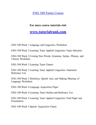 ENG 380 Entire Course
For more course tutorials visit
www.tutorialrank.com
ENG 380 Week 1 Language and Linguistics Worksheet
ENG 380 Week 2 Learning Team Applied Linguistics Topic Selection
ENG 380 Week 2 Coining New Words, Grammar, Syntax, Phrases, and
Clauses Worksheet
ENG 380 Week 2 Learning Team Charter
ENG 380 Week 3 Learning Team Applied Linguistics Annotated
Reference List
ENG 380 Week 3 Similarity, Speech Acts, and Making Meaning of
Language Worksheet
ENG 380 Week 4 Language Acquisition Paper
ENG 380 Week 4 Learning Team Outline and Reference List
ENG 380 Week 5 Learning Team Applied Linguistics Final Paper and
Presentation
ENG 380 Week 5 Speech Acquisition Charts
 