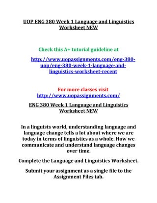 UOP ENG 380 Week 1 Language and Linguistics
Worksheet NEW
Check this A+ tutorial guideline at
http://www.uopassignments.com/eng-380-
uop/eng-380-week-1-language-and-
linguistics-worksheet-recent
For more classes visit
http://www.uopassignments.com/
ENG 380 Week 1 Language and Linguistics
Worksheet NEW
In a linguists world, understanding language and
language change tells a lot about where we are
today in terms of linguistics as a whole. How we
communicate and understand language changes
over time.
Complete the Language and Linguistics Worksheet.
Submit your assignment as a single file to the
Assignment Files tab.
 