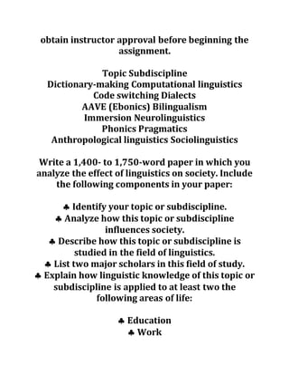obtain instructor approval before beginning the
assignment.
Topic Subdiscipline
Dictionary-making Computational linguistics
Code switching Dialects
AAVE (Ebonics) Bilingualism
Immersion Neurolinguistics
Phonics Pragmatics
Anthropological linguistics Sociolinguistics
Write a 1,400- to 1,750-word paper in which you
analyze the effect of linguistics on society. Include
the following components in your paper:
 Identify your topic or subdiscipline.
 Analyze how this topic or subdiscipline
influences society.
 Describe how this topic or subdiscipline is
studied in the field of linguistics.
 List two major scholars in this field of study.
 Explain how linguistic knowledge of this topic or
subdiscipline is applied to at least two the
following areas of life:
 Education
 Work
 