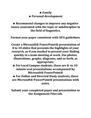  Family
 Personal development
 Recommend changes to improve any negative
issues associated with the topic or subdiscipline in
the field of linguistics.
Format your paper consistent with APA guidelines.
Create a Microsoft® PowerPoint® presentation of
8 to 10 slides that presents the highlights of your
research, as if you needed to present your finding
quickly in a team meeting at work. Use photos,
illustrations, graphs, diagrams, and so forth, as
appropriate.
 For Local Campus students, these are 8- to 10-
minute oral presentations accompanied by
Microsoft® PowerPoint®
 For Online and Directed Study students, these
are Microsoft® PowerPoint® presentations with
notes.
Submit your completed paper and presentation to
the Assignment Files tab.
 