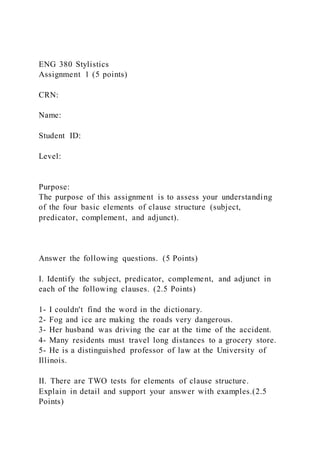ENG 380 Stylistics
Assignment 1 (5 points)
CRN:
Name:
Student ID:
Level:
Purpose:
The purpose of this assignment is to assess your understanding
of the four basic elements of clause structure (subject,
predicator, complement, and adjunct).
Answer the following questions. (5 Points)
I. Identify the subject, predicator, complement, and adjunct in
each of the following clauses. (2.5 Points)
1- I couldn't find the word in the dictionary.
2- Fog and ice are making the roads very dangerous.
3- Her husband was driving the car at the time of the accident.
4- Many residents must travel long distances to a grocery store.
5- He is a distinguished professor of law at the University of
Illinois.
II. There are TWO tests for elements of clause structure.
Explain in detail and support your answer with examples.(2.5
Points)
 