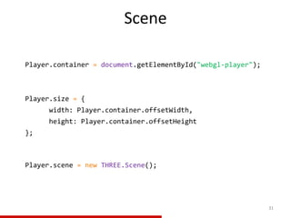 Scene
31
Player.container = document.getElementById("webgl-player");
Player.size = {
width: Player.container.offsetWidth,
height: Player.container.offsetHeight
};
Player.scene = new THREE.Scene();
 