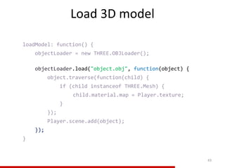 Load 3D model
43
loadModel: function() {
objectLoader = new THREE.OBJLoader();
objectLoader.load("object.obj", function(object) {
object.traverse(function(child) {
if (child instanceof THREE.Mesh) {
child.material.map = Player.texture;
}
});
Player.scene.add(object);
});
}
 