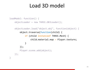 Load 3D model
44
loadModel: function() {
objectLoader = new THREE.OBJLoader();
objectLoader.load("object.obj", function(object) {
object.traverse(function(child) {
if (child instanceof THREE.Mesh) {
child.material.map = Player.texture;
}
});
Player.scene.add(object);
});
}
 