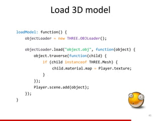 Load 3D model
45
loadModel: function() {
objectLoader = new THREE.OBJLoader();
objectLoader.load("object.obj", function(object) {
object.traverse(function(child) {
if (child instanceof THREE.Mesh) {
child.material.map = Player.texture;
}
});
Player.scene.add(object);
});
}
 
