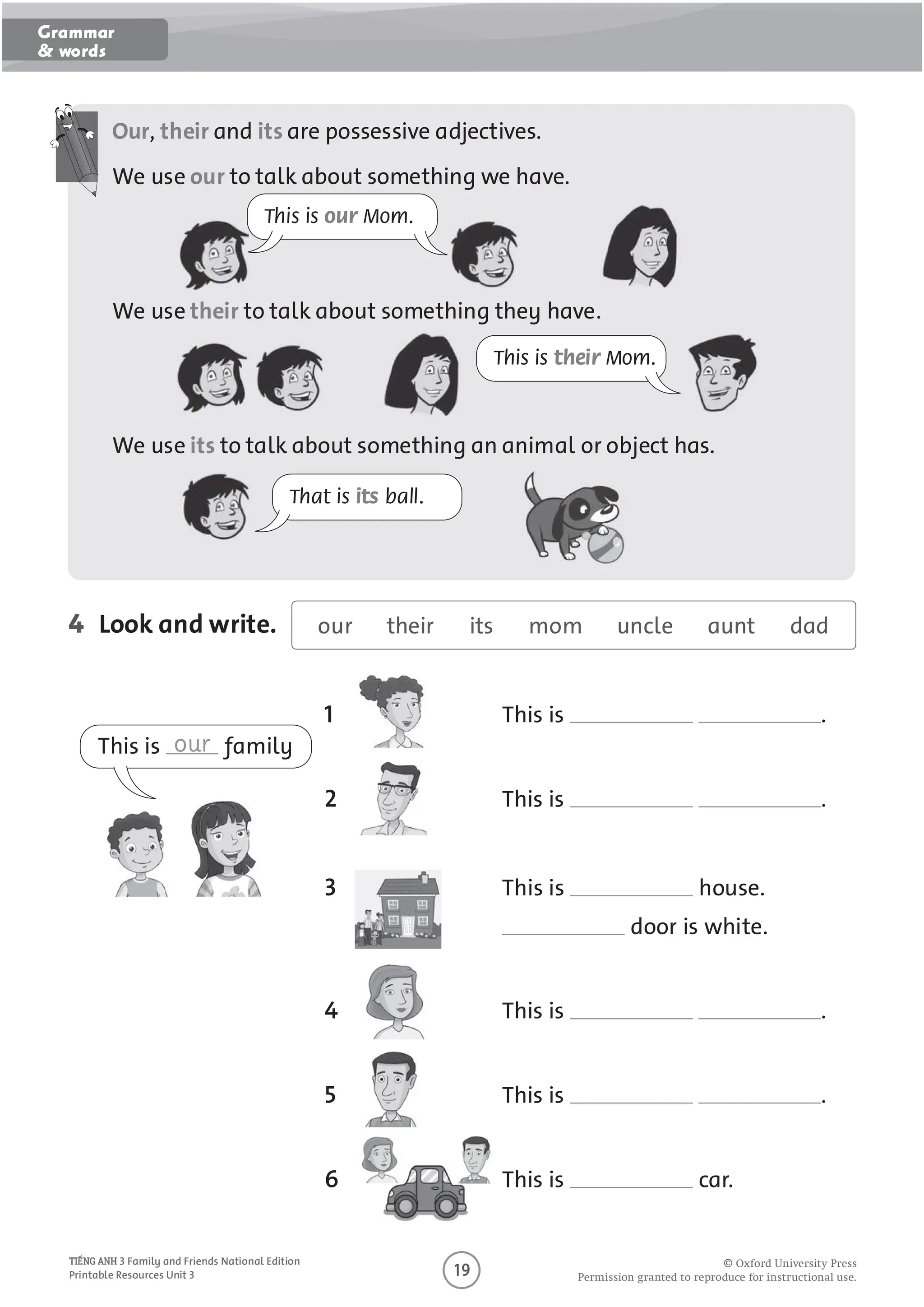 O
O O P O U O U O U
3 Family and Friends National Edition
Printable Resources Unit 3
Our, their and its are possessive adjectives.
We use our to talk about something we have.
We use their to talk about something they have.
We use its to talk about something an animal or object has.
4 Look and write.
This is our Mom.
This is their Mom.
That is its ball.
our their its mom uncle aunt dad
This is .
2 This is .
3 This is house.
door is white.
4 This is .
5 This is .
6 This is car.
This is our family
Grammar
& words
 