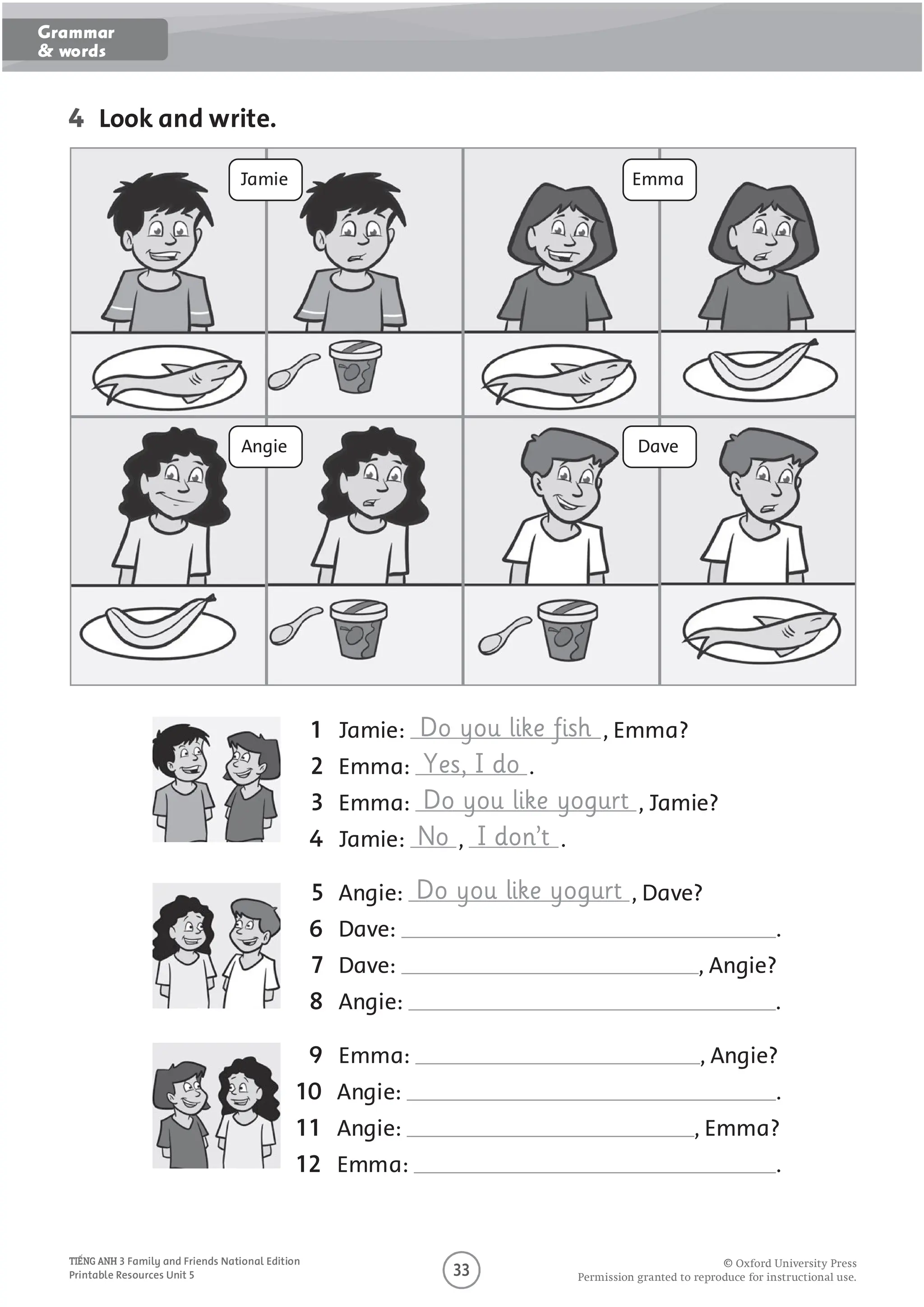 4 Look and write.
1 Jamie: Do you like fish , Emma?
2 Emma: Yes, I do .
3 Emma: Do you like yogurt , Jamie?
4 Jamie: No , I don’t .
5 Angie: Do you like yogurt , Dave?
6 Dave: .
7 Dave: , Angie?
8 Angie: .
9 Emma: , Angie?
10 Angie: .
11 Angie: , Emma?
12 Emma: .
Jamie
Angie
Emma
Dave
O
O O P O U O U O U
3 Family and Friends National Edition
Printable Resources Unit 5
Grammar
& words
 