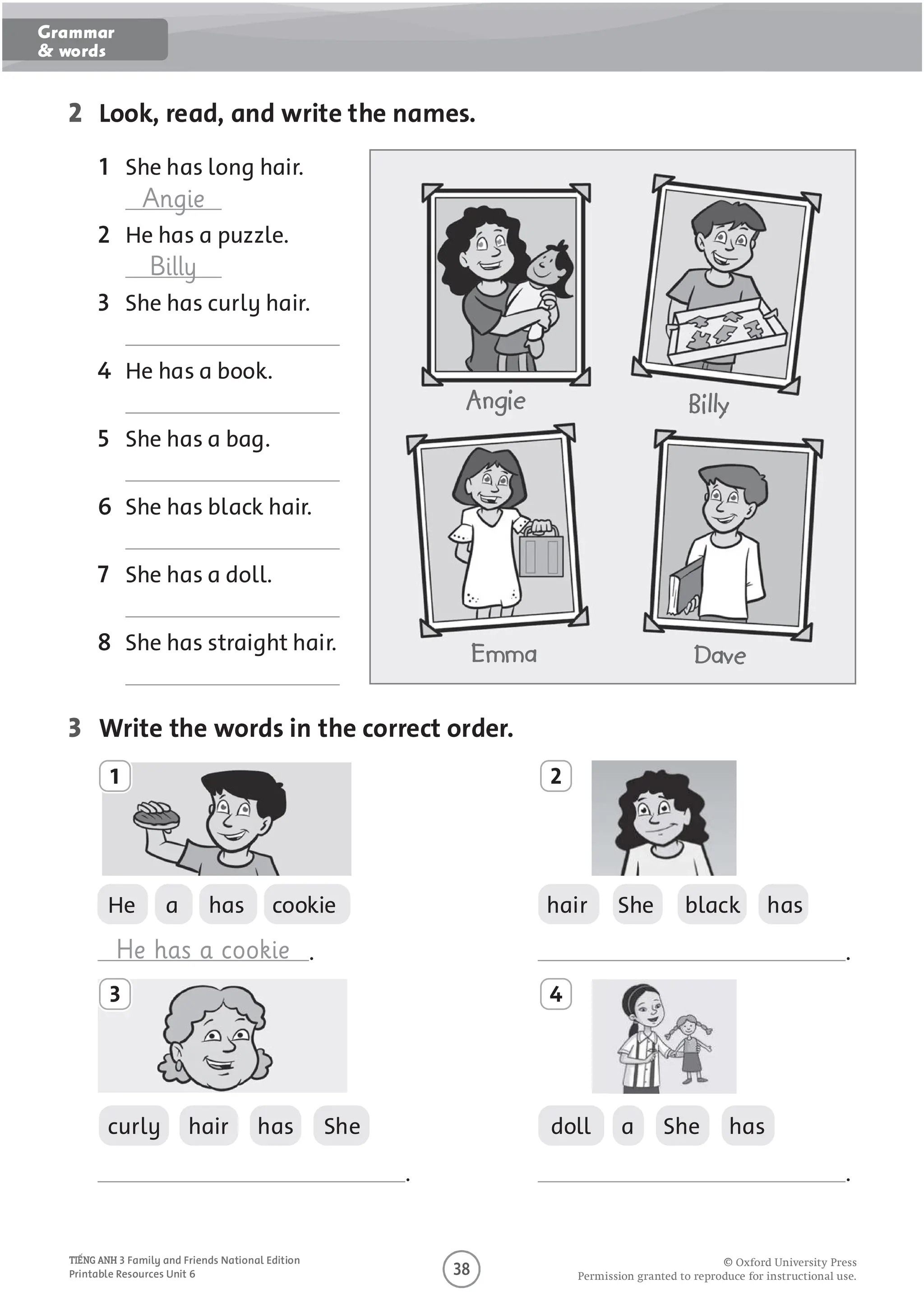 4
2 Look, read, and write the names.
1 She has long hair.
Angie
2 He has a puzzle.
Billy
3 She has curly hair.
4 He has a book.
5 She has a bag.
6 She has black hair.
7 She has a doll.
8 She has straight hair.
3 Write the words in the correct order.
He a has cookie hair She black has
He has a cookie . .
curly hair has She doll a She has
. .
1
3
2
4
Angie Billy
Emma Dave
O
O O P O U O U O U
3 Family and Friends National Edition
Printable Resources Unit 6
Grammar
& words
 