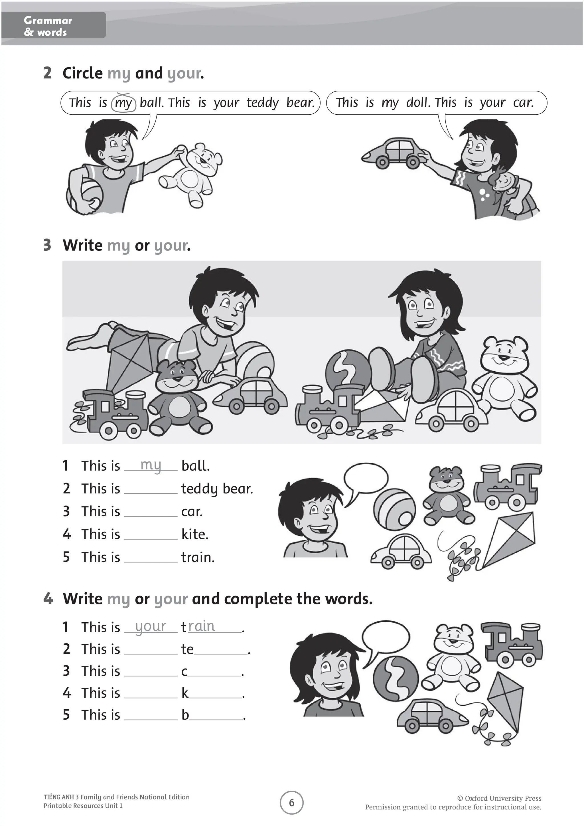 O
O O P O U O U O U
3 Family and Friends National Edition
Printable Resources Unit 1
2 Circle my and your.
3 Write my or your.
4 Write my or your and complete the words.
This is my ball. This is your teddy bear. This is my doll. This is your car.
This is my ball.
2 This is teddy bear.
3 This is car.
4 This is kite.
5 This is train.
This is your train .
2 This is te .
3 This is c .
4 This is k .
5 This is b .
Grammar
& words
 