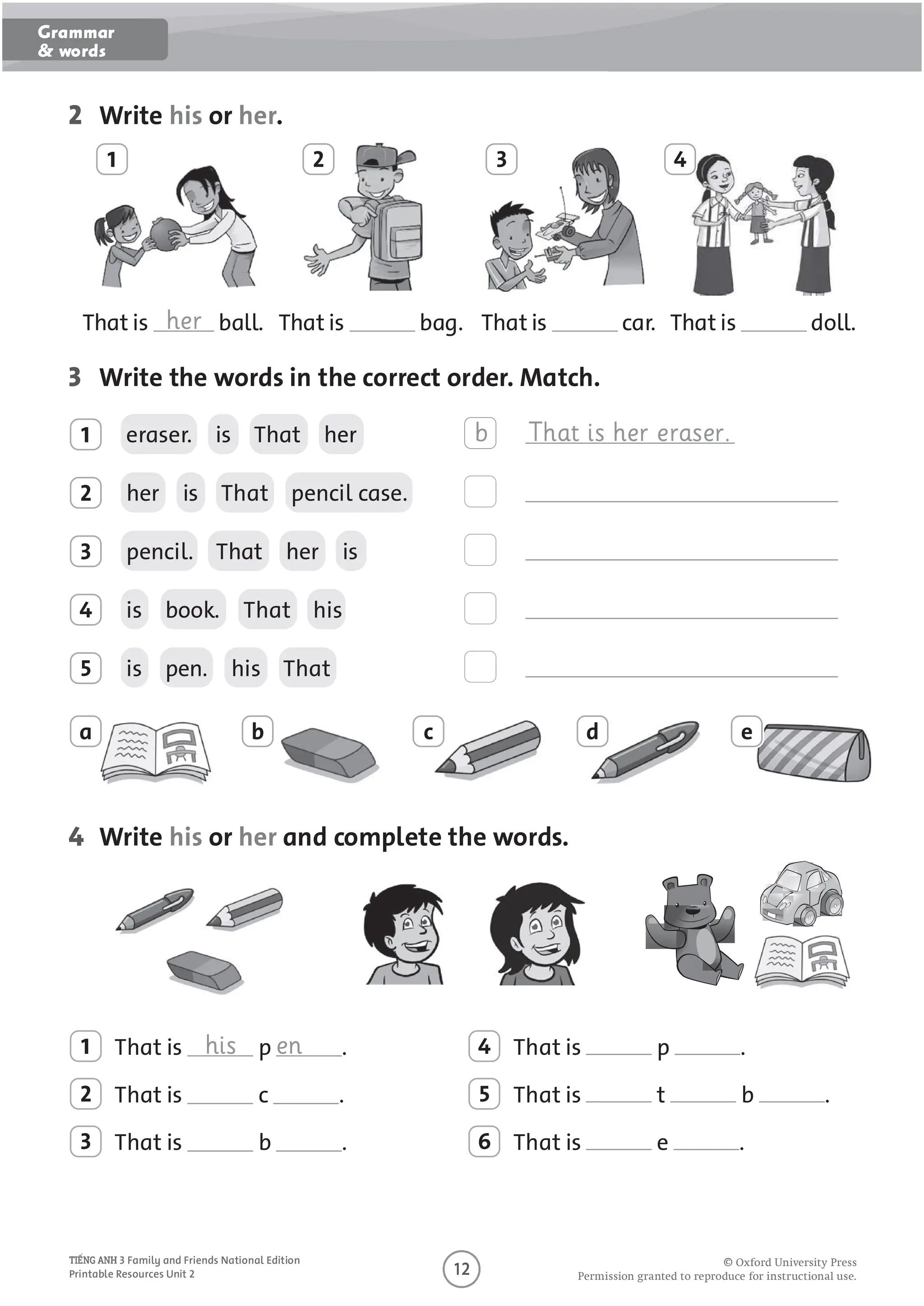 O
O O P O U O U O U
3 Family and Friends National Edition
Printable Resources Unit 2
2 Write his or her.
1 2 3 4
That is her ball. That is bag. That is car. That is doll.
3 Write the words in the correct order. Match.
1 eraser. is That her b That is her eraser.
2 her is That pencil case.
3 pencil. That her is
4 is book. That his
5 is pen. his That
a b c d e
4 Write his or her and complete the words.
1 That is his p en .
2 That is c .
3 That is b .
4 That is p .
5 That is t b .
6 That is e .
Grammar
& words
 