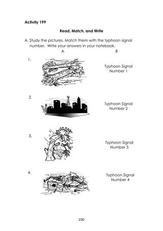 230
Activity 199
Read, Match, and Write
A. Study the pictures. Match them with the typhoon signal
number. Write your answers in your notebook.
A B
Typhoon Signal
Number 1
Typhoon Signal
Number 2
Typhoon Signal
Number 4
Typhoon Signal
Number 3
1.
2.
3.
4.
 