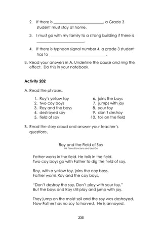 235
2. If there is __________________________, a Grade 3
student must stay at home.
3. I must go with my family to a strong building if there is
_________________________.
4. If there is typhoon signal number 4, a grade 3 student
has to ______________________________.
B. Read your answers in A. Underline the cause and ring the
effect. Do this in your notebook.
Activity 202
A. Read the phrases.
1. Roy’s yellow toy 6. joins the boys
2. two coy boys 7. jumps with joy
3. Roy and the boys 8. your toy
4. destroyed soy 9. don’t destroy
5. field of soy 10. toil on the field
B. Read the story aloud and answer your teacher’s
questions.
Roy and the Field of Soy
Mil Flores-Ponciano and Leo Go
Father works in the field. He toils in the field.
Two coy boys go with Father to dig the field of soy.
Roy, with a yellow toy, joins the coy boys.
Father warns Roy and the coy boys.
“Don’t destroy the soy. Don’t play with your toy.”
But the boys and Roy still play and jump with joy.
They jump on the moist soil and the soy was destroyed.
Now Father has no soy to harvest. He is annoyed.
 