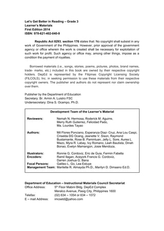 Let’s Get Better in Reading – Grade 3
Learner’s Materials
First Edition 2014
ISBN: 978-621-402-040-9
Republic Act 8293, section 176 states that: No copyright shall subsist in any
work of Government of the Philippines. However, prior approval of the government
agency or office wherein the work is created shall be necessary for exploitation of
such work for profit. Such agency or office may, among other things, impose as a
condition the payment of royalties.
Borrowed materials (i.e., songs, stories, poems, pictures, photos, brand names,
trade- marks, etc.) included in this book are owned by their respective copyright
holders. DepEd is represented by the Filipinas Copyright Licensing Society
(FILCOLS), Inc. in seeking permission to use these materials from their respective
copyright owners. The publisher and authors do not represent nor claim ownership
over them.
Publisher by the Department of Education
Secretary: Br. Armin A. Luistro FSC
Undersecretary: Dina S. Ocampo, Ph.D.
Department of Education – Instructional Materials Council Secretariat
Office Address: 5th Floor Mabini Bldg. DepEd Complex
Meralco Avenue, Pasig City, Philippines 1600
Telefax: (02) 634 – 1054 or 634 – 1072
E – mail Address: imcsetd@yahoo.com
Development Team of the Learner’s Material
Reviewers: Nemah N. Hermosa, Roderick M. Aguirre,
Merry Ruth Gutierrez, Felicidad Pado,
Ma. Lourdes Tayao
Authors: Mil Flores Ponciano, Esperanza Diaz- Cruz, Ana Lou Caspi,
Criselda DG Ocang, Jeanette V. Sison, Raymond
Bustamante, Rose B. Pamintuan, Jelly L. Sore, Aurea L.
Mazo, Myra R. Labay, Ivy Romano, Leah Bautista, Dinah
Bonao, Evelyn Mamangon, Josie Mendoza,
Illustrators: Ronnie G. Cordoviz, Eric de Guia, Fermin Fabella
Encoders: Ramil Ilagan, Aceyork Francis G. Cordoviz,
Darren Joshua G. Bana
Focal Persons: Galileo L. Go, Lea Estuye
Management Team: Marilette R. Almayda Ph.D., Marilyn D. Dimaano Ed.D.
 