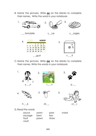 243
B. Name the pictures. Write au on the blanks to complete
their names. Write the word in your notebook.
_ _ tomobile s_ _ce s_ _sages
_ _gust v _ _ lt
C. Name the pictures. Write aw on the blanks to complete
their names. Write the words in your notebook.
y _ _n l _ _ n p _ _
h _ _k str_ _ cr_ _l
D. Read the words
sauce yawn paw crawl
sausage lawn law
fault pawn straw
vault
1. 2. 3.
4. 5.
1.
2. 3.
4. 5. 6.
 