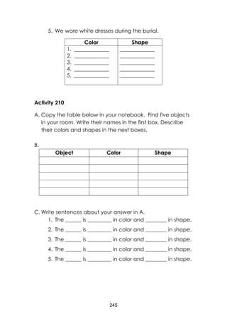 245
5. We wore white dresses during the burial.
Color Shape
1. _____________
2. _____________
3. _____________
4. _____________
5. _____________
_____________
_____________
_____________
_____________
_____________
Activity 210
A. Copy the table below in your notebook. Find five objects
in your room. Write their names in the first box. Describe
their colors and shapes in the next boxes.
B.
Object Color Shape
C. Write sentences about your answer in A.
1. The ______ is _________ in color and ________ in shape.
2. The ______ is _________ in color and ________ in shape.
3. The ______ is _________ in color and ________ in shape.
4. The ______ is _________ in color and ________ in shape.
5. The ______ is _________ in color and ________ in shape.
 