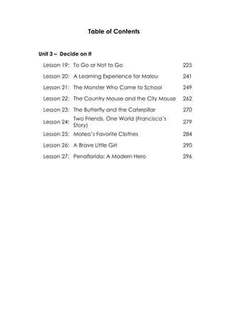 Table of Contents
Unit 3 – Decide on It
Lesson 19: To Go or Not to Go 225
Lesson 20: A Learning Experience for Malou 241
Lesson 21: The Monster Who Came to School 249
Lesson 22: The Country Mouse and the City Mouse 262
Lesson 23: The Butterfly and the Caterpillar 270
Lesson 24:
Two Friends, One World (Francisca’s
Story)
279
Lesson 25: Mateo’s Favorite Clothes 284
Lesson 26: A Brave Little Girl 290
Lesson 27: Penaflorida: A Modern Hero 296
 