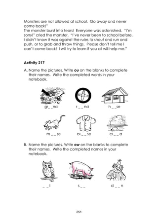 251
Monsters are not allowed at school. Go away and never
come back!”
The monster burst into tears! Everyone was astonished. “I’m
sorry!” cried the monster. “I’ve never been to school before.
I didn’t know it was against the rules to shout and run and
push, or to grab and throw things. Please don’t tell me I
can’t come back! I will try to learn if you all will help me.”
Activity 217
A. Name the pictures. Write ou on the blanks to complete
their names. Write the completed words in your
notebook.
gr_ _nd r _ _ nd h _ _se
m _ _ se bl _ _ se cl _ _ d
B. Name the pictures. Write ow on the blanks to complete
their names. Write the completed names in your
notebook.
_ _ l s _ _ cl _ _ n
 