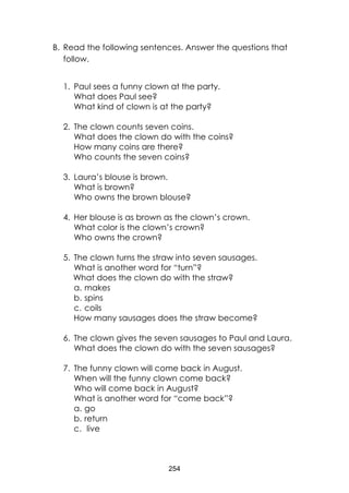 254
B. Read the following sentences. Answer the questions that
follow.
1. Paul sees a funny clown at the party.
What does Paul see?
What kind of clown is at the party?
2. The clown counts seven coins.
What does the clown do with the coins?
How many coins are there?
Who counts the seven coins?
3. Laura’s blouse is brown.
What is brown?
Who owns the brown blouse?
4. Her blouse is as brown as the clown’s crown.
What color is the clown’s crown?
Who owns the crown?
5. The clown turns the straw into seven sausages.
What is another word for “turn”?
What does the clown do with the straw?
a. makes
b. spins
c. coils
How many sausages does the straw become?
6. The clown gives the seven sausages to Paul and Laura.
What does the clown do with the seven sausages?
7. The funny clown will come back in August.
When will the funny clown come back?
Who will come back in August?
What is another word for “come back”?
a. go
b. return
c. live
 