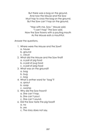 257
But there was a bog on the ground.
And now the Mouse and the Sow
Must hop to cross the bog on the ground.
But the Sow can’t hop on the ground.
“Hop with me, Sow.” Mouse said.
“I can’t hop” The Sow said.
Now the Sow frowns with a pouting mouth
As the Mouse eats a mouthful.
Answer the questions.
1. Where were the Mouse and the Sow?
a. house
b. ground
c. cloud
2. What did the Mouse and the Sow find?
a. a pail of pig food
b. a pail of pug food
c. a pail of peg food
3. What was on the ground?
a. bag
b. bug
c. bog
4. What is anther word for “bog”?
a. sprout
b. soap
c. swamp
5. Why did the Sow frown?
a. She can’t hop.
b. She can’t pout.
c. She can’t sound.
6. Did the Sow taste the pig food?
a. no
b. yes
c. The story does not say.
 