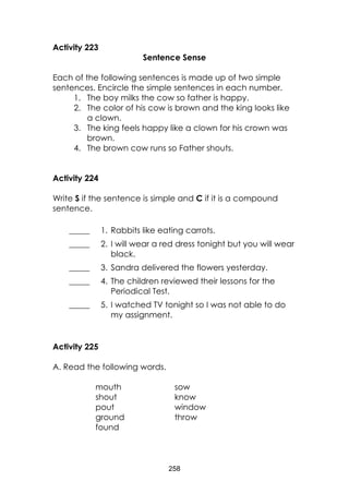 258
Activity 223
Sentence Sense
Each of the following sentences is made up of two simple
sentences. Encircle the simple sentences in each number.
1. The boy milks the cow so father is happy.
2. The color of his cow is brown and the king looks like
a clown.
3. The king feels happy like a clown for his crown was
brown.
4. The brown cow runs so Father shouts.
Activity 224
Write S if the sentence is simple and C if it is a compound
sentence.
_____ 1. Rabbits like eating carrots.
_____ 2. I will wear a red dress tonight but you will wear
black.
_____ 3. Sandra delivered the flowers yesterday.
_____ 4. The children reviewed their lessons for the
Periodical Test.
_____ 5. I watched TV tonight so I was not able to do
my assignment.
Activity 225
A. Read the following words.
mouth sow
shout know
pout window
ground throw
found
 