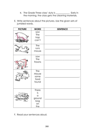 260
4. The Grade Three class’ duty is ____________. Early in
the morning, the class gets the cleaning materials.
E. Write sentences about the pictures. Use the given sets of
jumbled words.
PICTURE WORD SENTENCE
sow
The
hop
can’t
_______________________________.
The
runs
mouse
_______________________________.
sow
The
frowns
_______________________________.
The
Mouse
some
food
found
_______________________________.
There
is
a
ground
bog
on
the
_______________________________.
F. Read your sentences aloud.
 