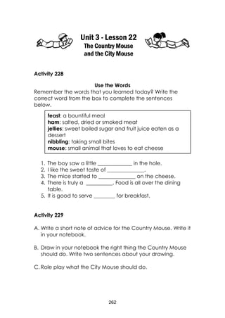 262
Unit 3 - Lesson 22
The Country Mouse
and the City Mouse
Activity 228
Use the Words
Remember the words that you learned today? Write the
correct word from the box to complete the sentences
below.
1. The boy saw a little _____________ in the hole.
2. I like the sweet taste of ______________.
3. The mice started to ______________ on the cheese.
4. There is truly a __________. Food is all over the dining
table.
5. It is good to serve ________ for breakfast.
Activity 229
A. Write a short note of advice for the Country Mouse. Write it
in your notebook.
B. Draw in your notebook the right thing the Country Mouse
should do. Write two sentences about your drawing.
C. Role play what the City Mouse should do.
feast: a bountiful meal
ham: salted, dried or smoked meat
jellies: sweet boiled sugar and fruit juice eaten as a
dessert
nibbling: taking small bites
mouse: small animal that loves to eat cheese
 