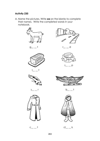 263
Activity 230
A. Name the pictures. Write oa on the blanks to complete
their names. Write the completed words in your
notebook.
g__ __ t r__ __ d
l__ __ f
s__ __ p
s__ __ r b__ __ t
c__ __ t cl__ __ k
 