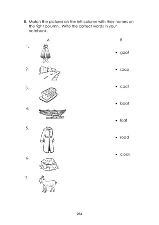 264
B. Match the pictures on the left column with their names on
the right column. Write the correct words in your
notebook.
A B
 goat
 soap
 coat
 boat
 loaf
 road
 cloak
7.
6.
6.
5.
4.
3.
2.
1.
 