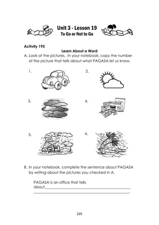 225
Unit 3 - Lesson 19
To Go or Not to Go
Activity 195
Learn About a Word
A. Look at the pictures. In your notebook, copy the number
of the picture that tells about what PAGASA let us know.
B. In your notebook, complete the sentence about PAGASA
by writing about the pictures you checked in A.
PAGASA is an office that tells
about______________________________________________
___________________________________________________.
1. 2.
3. 4.
5. 6.
 