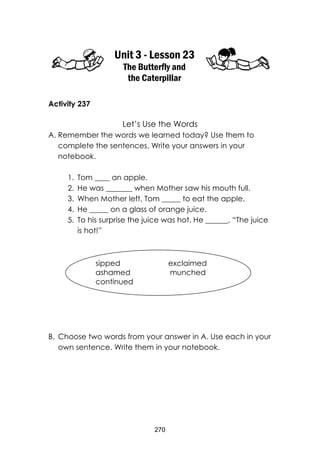 270
Unit 3 - Lesson 23
The Butterfly and
the Caterpillar
Activity 237
Let’s Use the Words
A. Remember the words we learned today? Use them to
complete the sentences. Write your answers in your
notebook.
1. Tom ____ an apple.
2. He was _______ when Mother saw his mouth full.
3. When Mother left, Tom _____ to eat the apple.
4. He _____ on a glass of orange juice.
5. To his surprise the juice was hot. He ______, “The juice
is hot!”
B. Choose two words from your answer in A. Use each in your
own sentence. Write them in your notebook.
sipped exclaimed
ashamed munched
continued
 