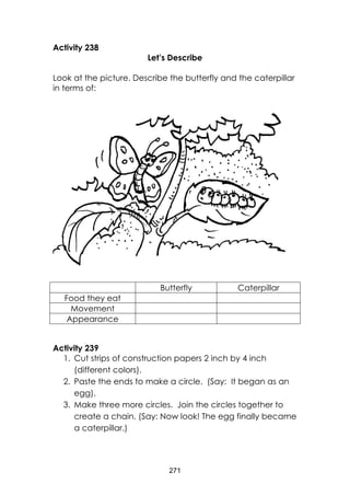 271
Activity 238
Let’s Describe
Look at the picture. Describe the butterfly and the caterpillar
in terms of:
Activity 239
1. Cut strips of construction papers 2 inch by 4 inch
(different colors).
2. Paste the ends to make a circle. (Say: It began as an
egg).
3. Make three more circles. Join the circles together to
create a chain. (Say: Now look! The egg finally became
a caterpillar.)
Butterfly Caterpillar
Food they eat
Movement
Appearance
 
