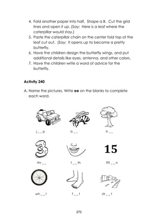 272
4. Fold another paper into half. Shape a B. Cut the grid
lines and open it up. (Say: Here is a leaf where the
caterpillar would stay.)
5. Paste the caterpillar chain on the center fold top of the
leaf cut out. (Say: It opens up to become a pretty
butterfly.
6. Have the children design the butterfly wings, and put
additional details like eyes, antenna, and other colors.
7. Have the children write a word of advice for the
butterfly.
Activity 240
A. Name the pictures. Write ee on the blanks to complete
each word.
j _ _ p b _ _ tr _ _
thr _ _ t _ _ th fift _ _ n
wh _ _ l f _ _ t str _ _ t
Willie
Revillame
–
Kung
Para
Sayo
Lyrics
 Wi
llie
Sin
gs..
.
Ca
mo
15
 