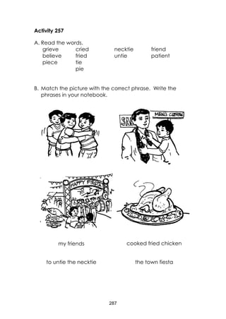 287
Activity 257
A. Read the words.
grieve cried necktie friend
believe fried untie patient
piece tie
pie
B. Match the picture with the correct phrase. Write the
phrases in your notebook.
to untie the necktie the town fiesta
cooked fried chickenmy friends
 