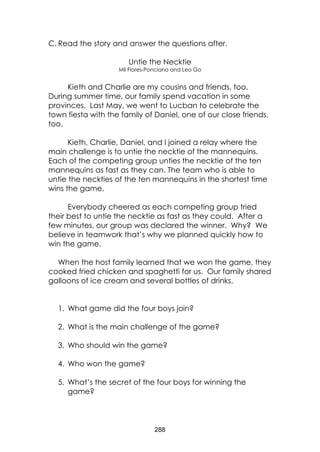 288
C. Read the story and answer the questions after.
Untie the Necktie
Mil Flores-Ponciano and Leo Go
Kieth and Charlie are my cousins and friends, too.
During summer time, our family spend vacation in some
provinces. Last May, we went to Lucban to celebrate the
town fiesta with the family of Daniel, one of our close friends,
too.
Kieth, Charlie, Daniel, and I joined a relay where the
main challenge is to untie the necktie of the mannequins.
Each of the competing group unties the necktie of the ten
mannequins as fast as they can. The team who is able to
untie the neckties of the ten mannequins in the shortest time
wins the game.
Everybody cheered as each competing group tried
their best to untie the necktie as fast as they could. After a
few minutes, our group was declared the winner. Why? We
believe in teamwork that’s why we planned quickly how to
win the game.
When the host family learned that we won the game, they
cooked fried chicken and spaghetti for us. Our family shared
galloons of ice cream and several bottles of drinks.
1. What game did the four boys join?
2. What is the main challenge of the game?
3. Who should win the game?
4. Who won the game?
5. What’s the secret of the four boys for winning the
game?
 