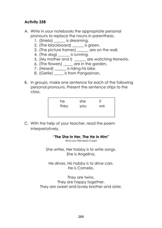 289
Activity 258
A. Write in your notebooks the appropriate personal
pronouns to replace the nouns in parenthesis.
1. (Shiela) ______ is dreaming.
2. (The blackboard) ______ is green.
3. (The picture frames) ______ are on the wall.
4. (The dog) ______ is running.
5. (My mother and I) ______ are watching Honesto.
6. (The flowers) _____ are in the garden.
7. (Hesed) ______ is riding his bike.
8. (Gerlie) _____ is from Pangasinan.
B. In groups, make one sentence for each of the following
personal pronouns. Present the sentence strips to the
class.
C. With the help of your teacher, read the poem
interpretatively.
“The She in Her, The He in Him”
Ana Lou Nemesio Caspi
She writes. Her hobby is to write songs.
She is Angelina.
He drives. His hobby is to drive cars.
He is Cornelio.
They are twins.
They are happy together.
They are sweet and lovely brother and sister.
he she it
they you we
 