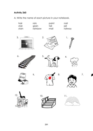 291
Activity 260
A. Write the name of each picture in your notebook.
hair rain paint nail
stair grain tail jail
stain rainbow mail railway
11.10.12.
7.8.9.
4.5.6.
1.2.3.
 