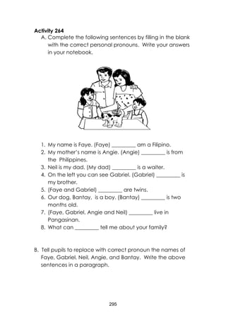 295
Activity 264
A. Complete the following sentences by filling in the blank
with the correct personal pronouns. Write your answers
in your notebook.
1. My name is Faye. (Faye) _________ am a Filipino.
2. My mother’s name is Angie. (Angie) _________ is from
the Philippines.
3. Neil is my dad. (My dad) _________ is a waiter.
4. On the left you can see Gabriel. (Gabriel) _________ is
my brother.
5. (Faye and Gabriel) _________ are twins.
6. Our dog, Bantay, is a boy. (Bantay) _________ is two
months old.
7. (Faye, Gabriel, Angie and Neil) _________ live in
Pangasinan.
8. What can _________ tell me about your family?
B. Tell pupils to replace with correct pronoun the names of
Faye, Gabriel, Neil, Angie, and Bantay. Write the above
sentences in a paragraph.
 