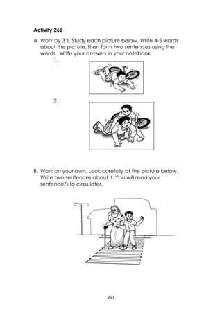 297
Activity 266
A. Work by 3’s. Study each picture below. Write 4-5 words
about the picture, then form two sentences using the
words. Write your answers in your notebook.
1.
2.
B. Work on your own. Look carefully at the picture below.
Write two sentences about it. You will read your
sentence/s to class later.
 