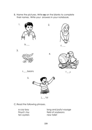228
B. Name the pictures. Write oy on the blanks to complete
their names. Write your answers in your notebook.
C. Read the following phrases.
a coy boy long and joyful voyage
Floyd’s toy field of soybeans
ten oysters new toilet
c _ _
j _ _ ful
b _ _
s _ _ beans t _ _s
2.1.
3.
4.
5.
 